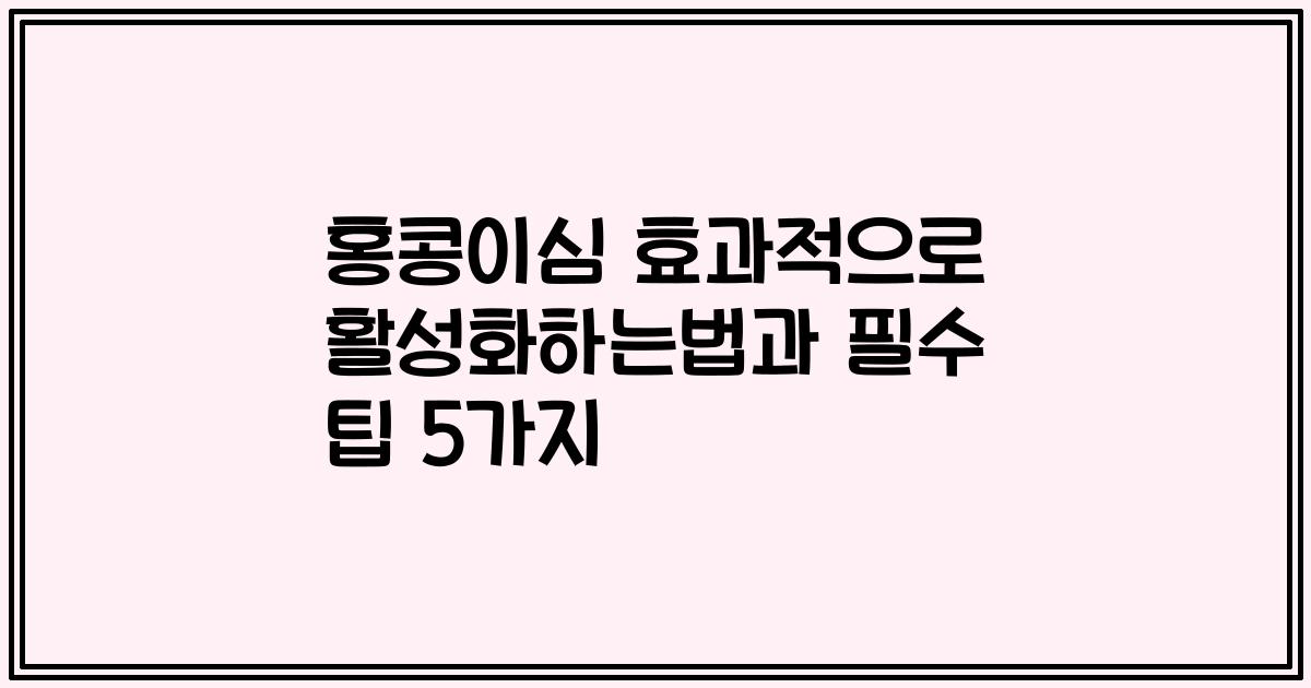 홍콩이심 효과적으로 활성화하는법과 필수 팁 5가지
