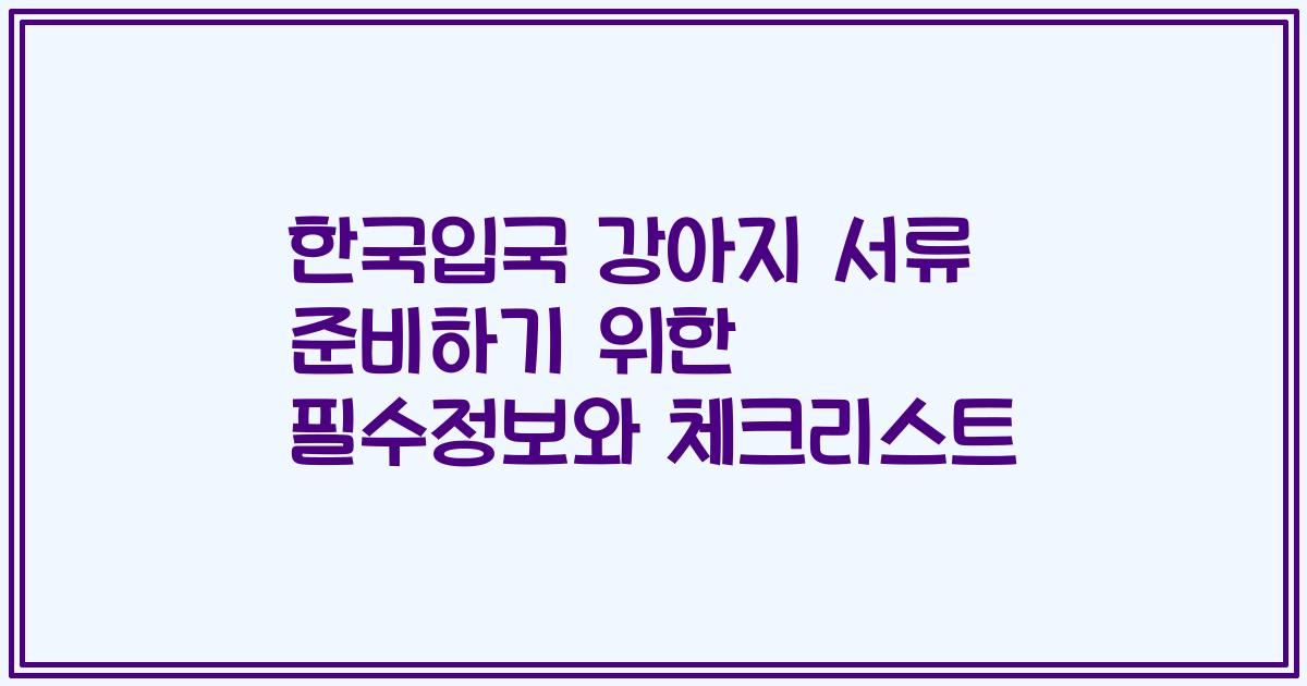 한국입국 강아지 서류 준비하기 위한 필수정보와 체크리스트